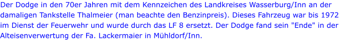 Der Dodge in den 70er Jahren mit dem Kennzeichen des Landkreises Wasserburg/Inn an der damaligen Tankstelle Thalmeier (man beachte den Benzinpreis). Dieses Fahrzeug war bis 1972 im Dienst der Feuerwehr und wurde durch das LF 8 ersetzt. Der Dodge fand sein "Ende" in der Alteisenverwertung der Fa. Lackermaier in Mühldorf/Inn.