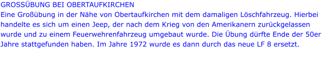 GROSSÜBUNG BEI OBERTAUFKIRCHEN Eine Großübung in der Nähe von Obertaufkirchen mit dem damaligen Löschfahrzeug. Hierbei handelte es sich um einen Jeep, der nach dem Krieg von den Amerikanern zurückgelassen wurde und zu einem Feuerwehrenfahrzeug umgebaut wurde. Die Übung dürfte Ende der 50er Jahre stattgefunden haben. Im Jahre 1972 wurde es dann durch das neue LF 8 ersetzt.